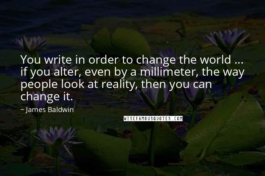 James Baldwin Quotes: You write in order to change the world ... if you alter, even by a millimeter, the way people look at reality, then you can change it.
