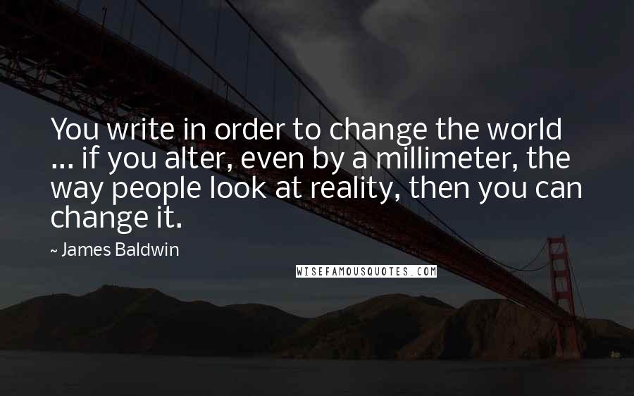 James Baldwin Quotes: You write in order to change the world ... if you alter, even by a millimeter, the way people look at reality, then you can change it.