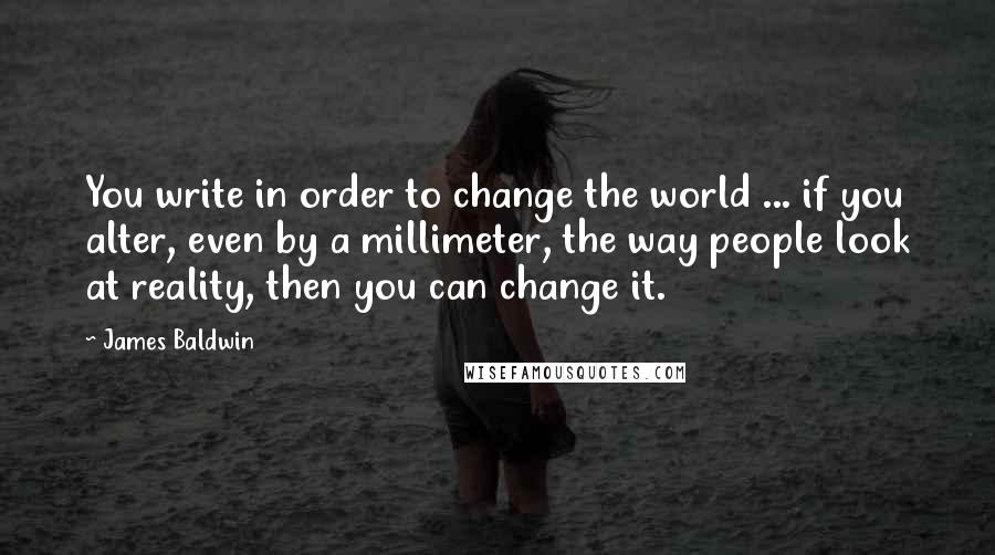 James Baldwin Quotes: You write in order to change the world ... if you alter, even by a millimeter, the way people look at reality, then you can change it.