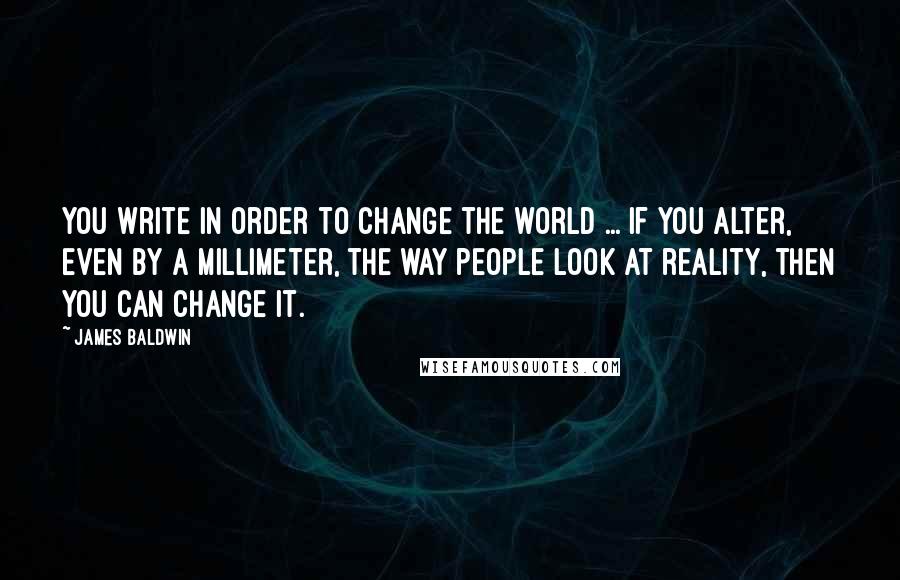 James Baldwin Quotes: You write in order to change the world ... if you alter, even by a millimeter, the way people look at reality, then you can change it.