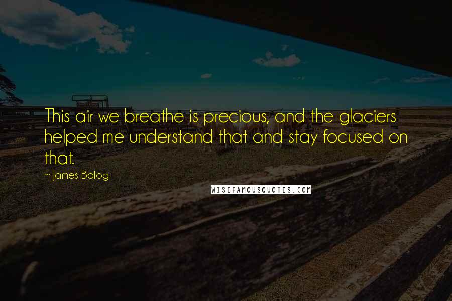 James Balog Quotes: This air we breathe is precious, and the glaciers helped me understand that and stay focused on that.