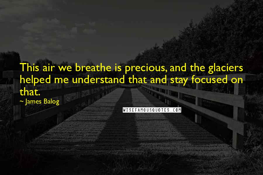 James Balog Quotes: This air we breathe is precious, and the glaciers helped me understand that and stay focused on that.