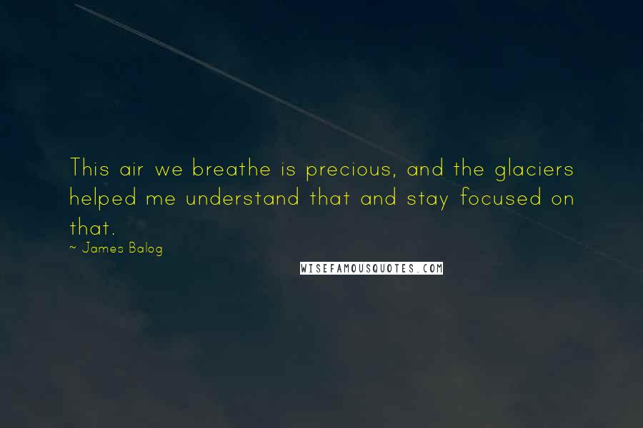 James Balog Quotes: This air we breathe is precious, and the glaciers helped me understand that and stay focused on that.