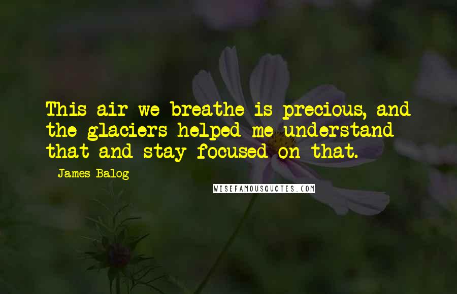 James Balog Quotes: This air we breathe is precious, and the glaciers helped me understand that and stay focused on that.