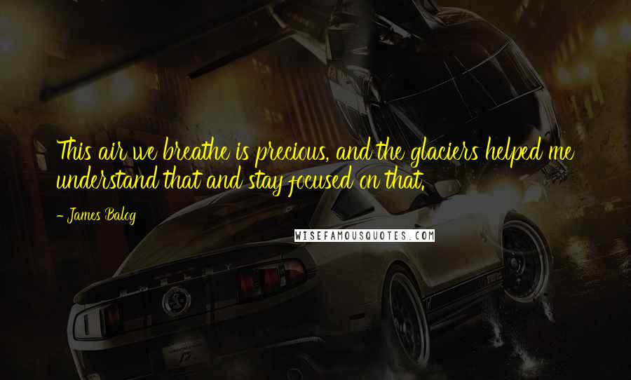 James Balog Quotes: This air we breathe is precious, and the glaciers helped me understand that and stay focused on that.