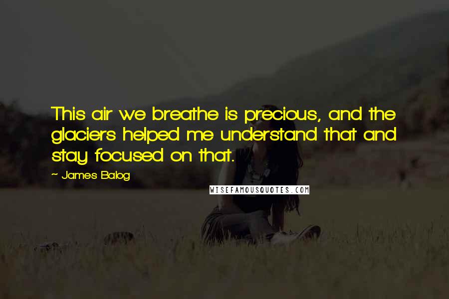 James Balog Quotes: This air we breathe is precious, and the glaciers helped me understand that and stay focused on that.