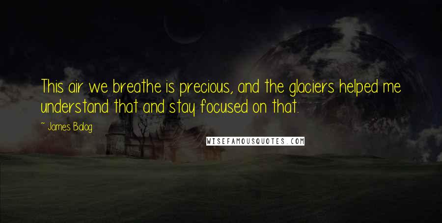 James Balog Quotes: This air we breathe is precious, and the glaciers helped me understand that and stay focused on that.