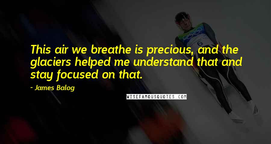 James Balog Quotes: This air we breathe is precious, and the glaciers helped me understand that and stay focused on that.