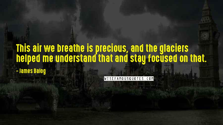 James Balog Quotes: This air we breathe is precious, and the glaciers helped me understand that and stay focused on that.