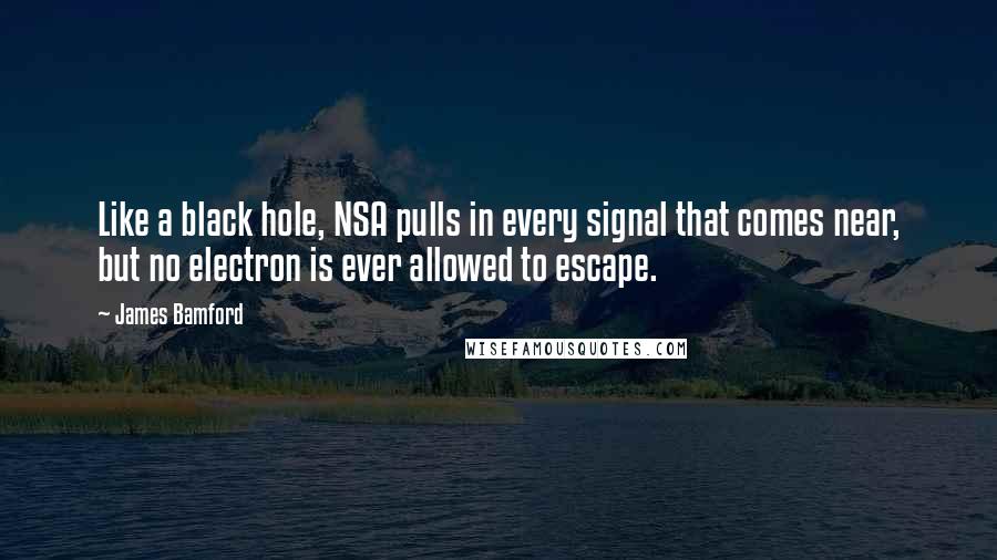 James Bamford Quotes: Like a black hole, NSA pulls in every signal that comes near, but no electron is ever allowed to escape.