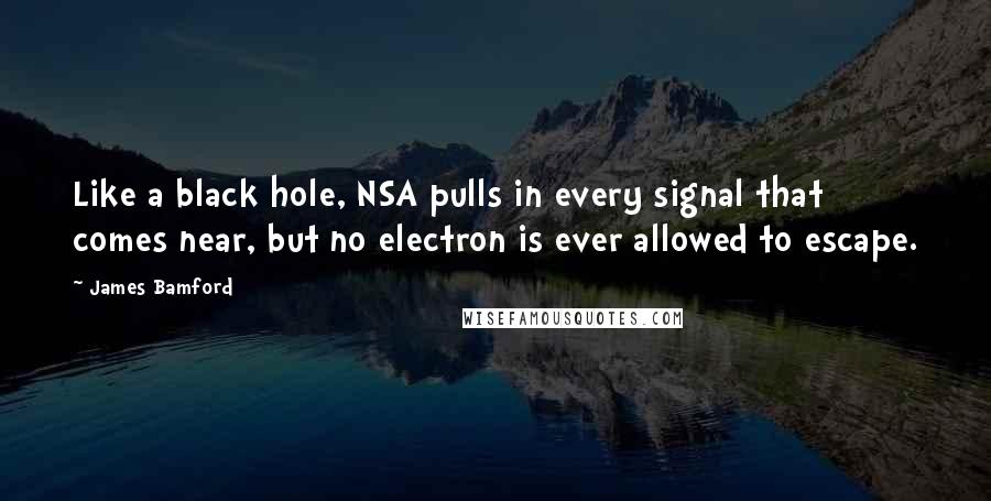 James Bamford Quotes: Like a black hole, NSA pulls in every signal that comes near, but no electron is ever allowed to escape.