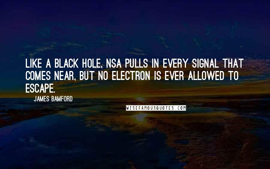 James Bamford Quotes: Like a black hole, NSA pulls in every signal that comes near, but no electron is ever allowed to escape.