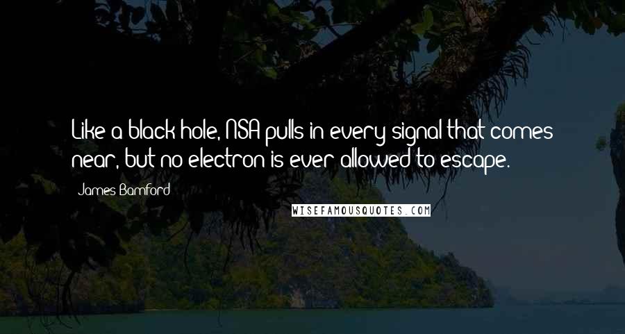 James Bamford Quotes: Like a black hole, NSA pulls in every signal that comes near, but no electron is ever allowed to escape.