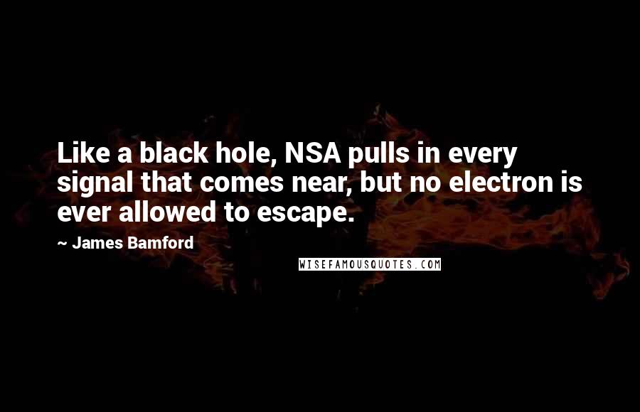 James Bamford Quotes: Like a black hole, NSA pulls in every signal that comes near, but no electron is ever allowed to escape.