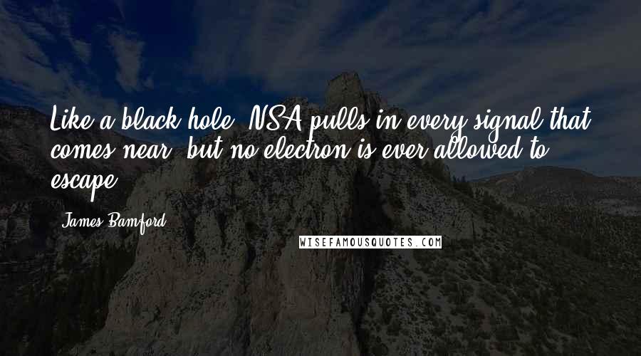 James Bamford Quotes: Like a black hole, NSA pulls in every signal that comes near, but no electron is ever allowed to escape.