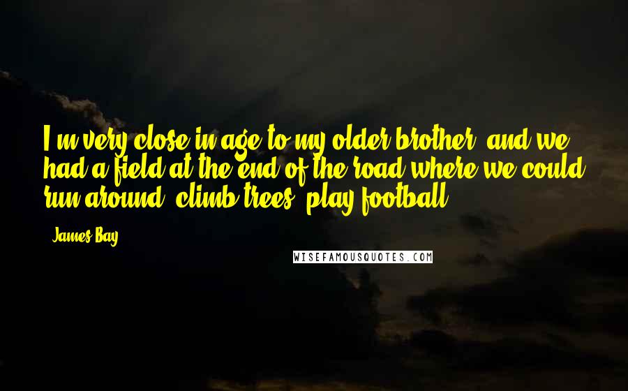 James Bay Quotes: I'm very close in age to my older brother, and we had a field at the end of the road where we could run around, climb trees, play football.