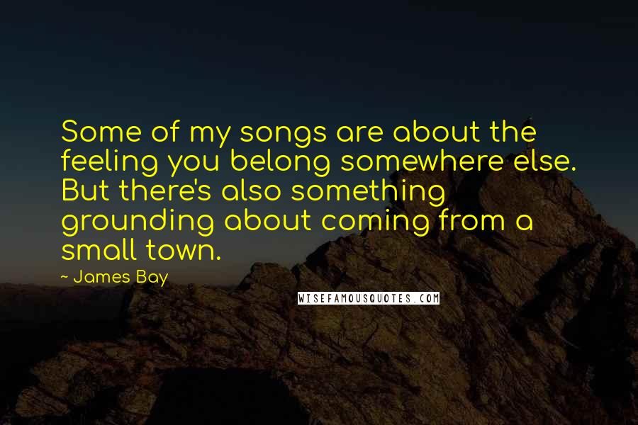James Bay Quotes: Some of my songs are about the feeling you belong somewhere else. But there's also something grounding about coming from a small town.