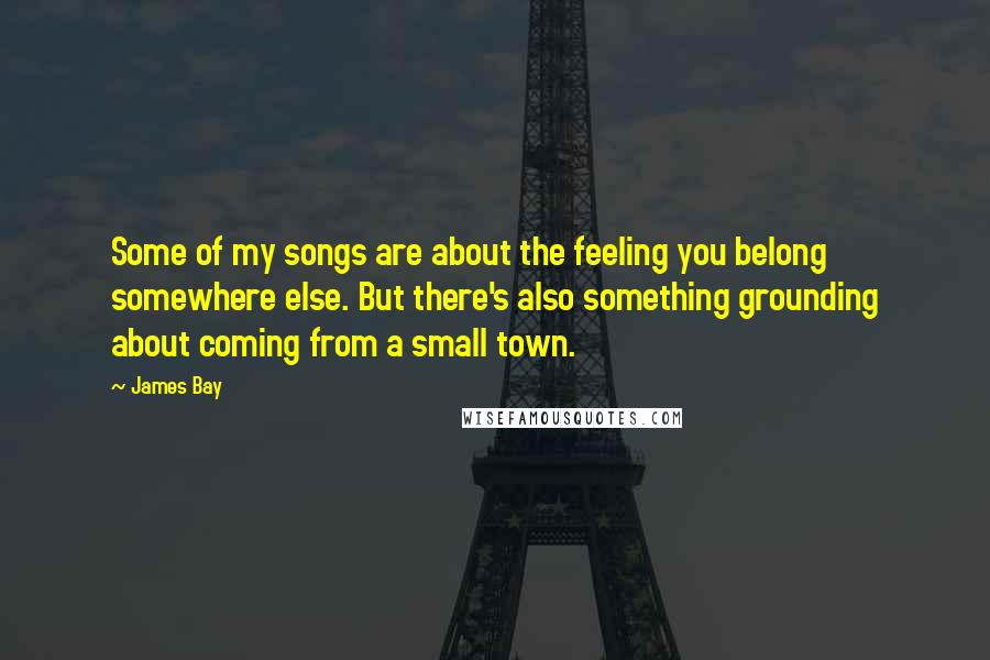 James Bay Quotes: Some of my songs are about the feeling you belong somewhere else. But there's also something grounding about coming from a small town.