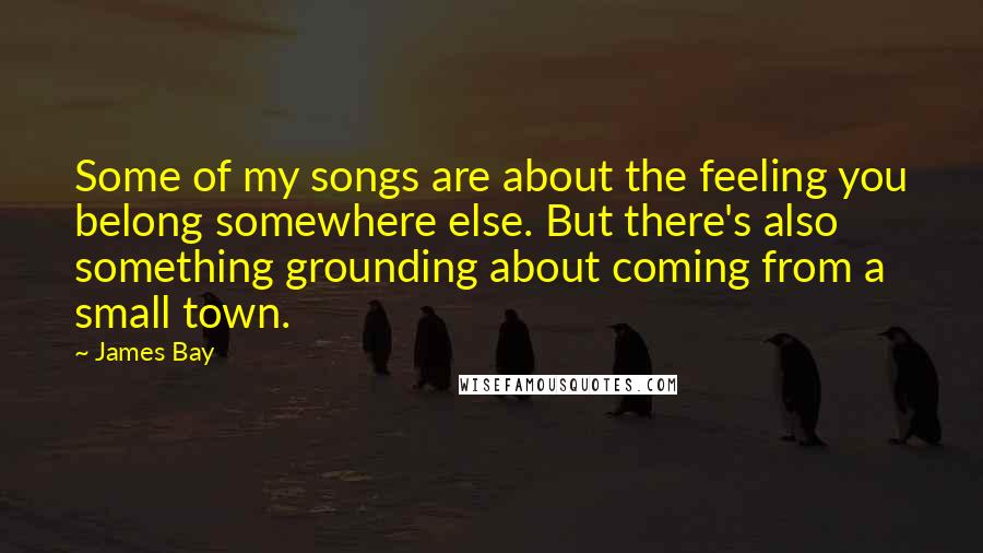 James Bay Quotes: Some of my songs are about the feeling you belong somewhere else. But there's also something grounding about coming from a small town.