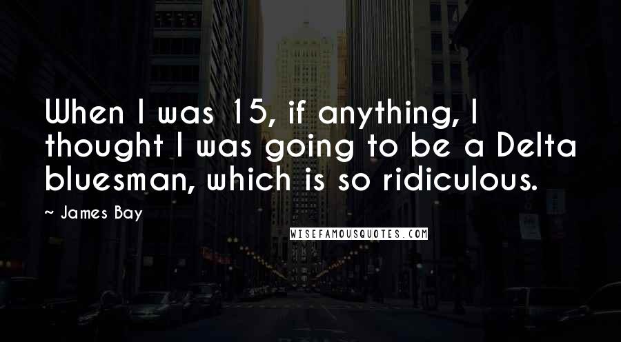 James Bay Quotes: When I was 15, if anything, I thought I was going to be a Delta bluesman, which is so ridiculous.