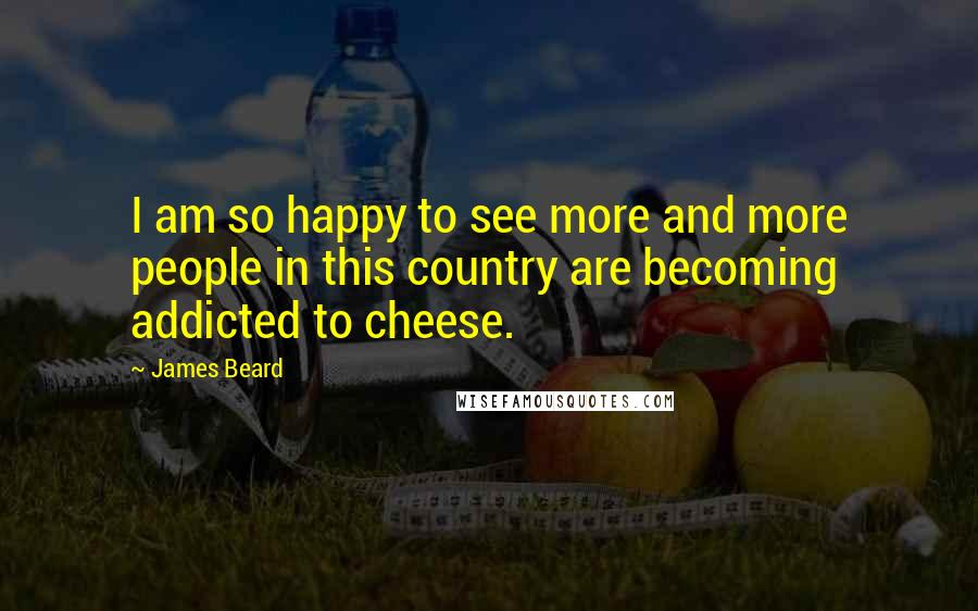 James Beard Quotes: I am so happy to see more and more people in this country are becoming addicted to cheese.