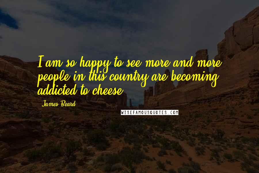 James Beard Quotes: I am so happy to see more and more people in this country are becoming addicted to cheese.