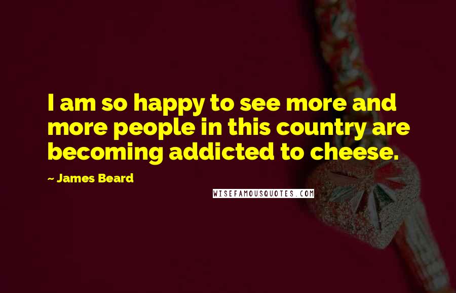 James Beard Quotes: I am so happy to see more and more people in this country are becoming addicted to cheese.