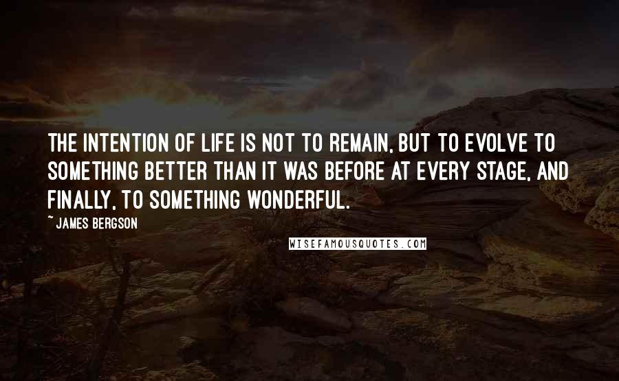 James Bergson Quotes: THE INTENTION OF LIFE IS NOT TO REMAIN, BUT TO EVOLVE TO SOMETHING BETTER THAN IT WAS BEFORE AT EVERY STAGE, AND FINALLY, TO SOMETHING WONDERFUL.