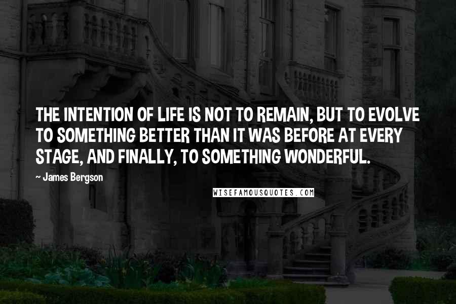 James Bergson Quotes: THE INTENTION OF LIFE IS NOT TO REMAIN, BUT TO EVOLVE TO SOMETHING BETTER THAN IT WAS BEFORE AT EVERY STAGE, AND FINALLY, TO SOMETHING WONDERFUL.