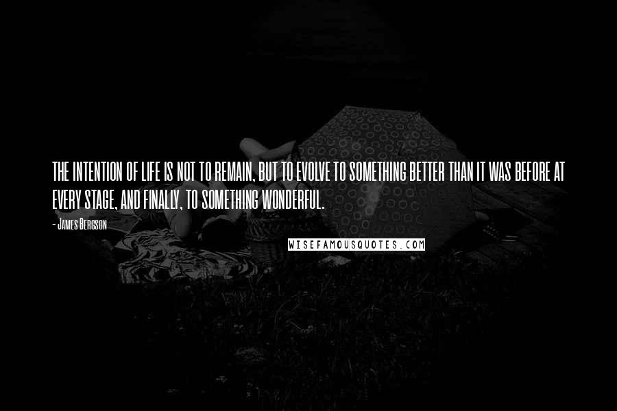 James Bergson Quotes: THE INTENTION OF LIFE IS NOT TO REMAIN, BUT TO EVOLVE TO SOMETHING BETTER THAN IT WAS BEFORE AT EVERY STAGE, AND FINALLY, TO SOMETHING WONDERFUL.