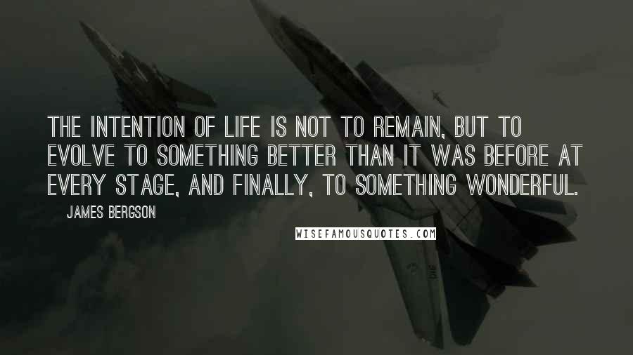 James Bergson Quotes: THE INTENTION OF LIFE IS NOT TO REMAIN, BUT TO EVOLVE TO SOMETHING BETTER THAN IT WAS BEFORE AT EVERY STAGE, AND FINALLY, TO SOMETHING WONDERFUL.