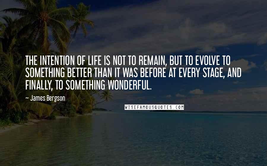 James Bergson Quotes: THE INTENTION OF LIFE IS NOT TO REMAIN, BUT TO EVOLVE TO SOMETHING BETTER THAN IT WAS BEFORE AT EVERY STAGE, AND FINALLY, TO SOMETHING WONDERFUL.