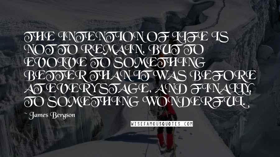 James Bergson Quotes: THE INTENTION OF LIFE IS NOT TO REMAIN, BUT TO EVOLVE TO SOMETHING BETTER THAN IT WAS BEFORE AT EVERY STAGE, AND FINALLY, TO SOMETHING WONDERFUL.