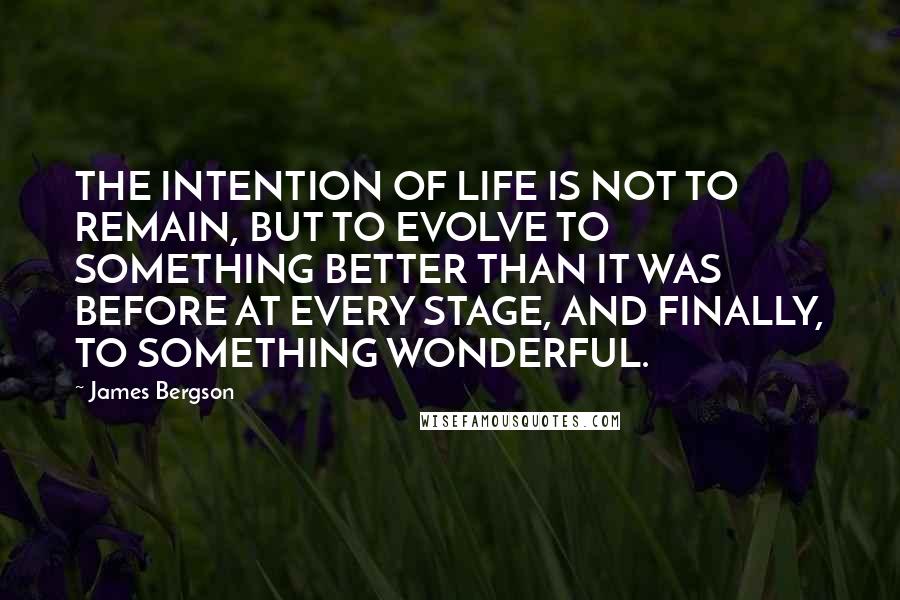 James Bergson Quotes: THE INTENTION OF LIFE IS NOT TO REMAIN, BUT TO EVOLVE TO SOMETHING BETTER THAN IT WAS BEFORE AT EVERY STAGE, AND FINALLY, TO SOMETHING WONDERFUL.