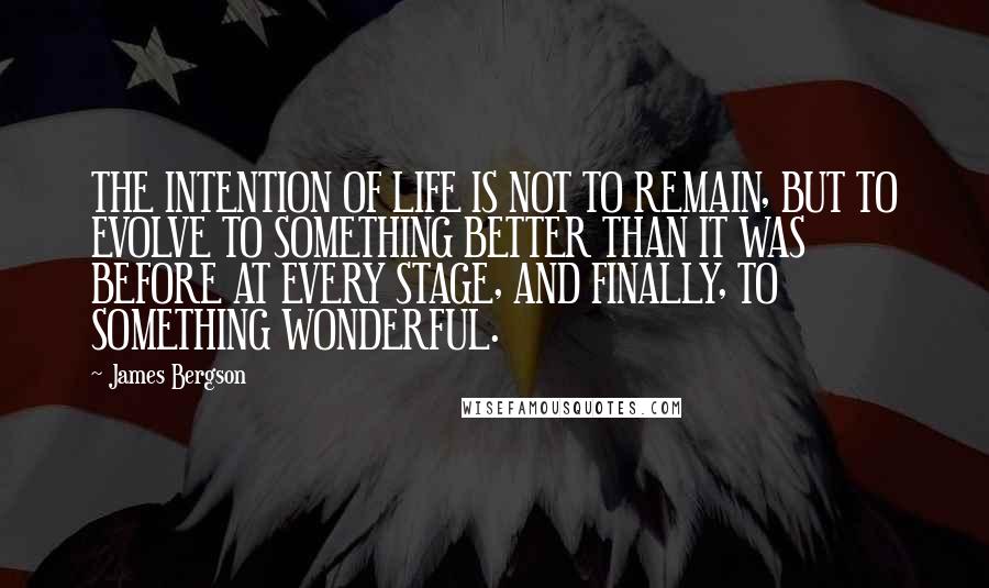 James Bergson Quotes: THE INTENTION OF LIFE IS NOT TO REMAIN, BUT TO EVOLVE TO SOMETHING BETTER THAN IT WAS BEFORE AT EVERY STAGE, AND FINALLY, TO SOMETHING WONDERFUL.