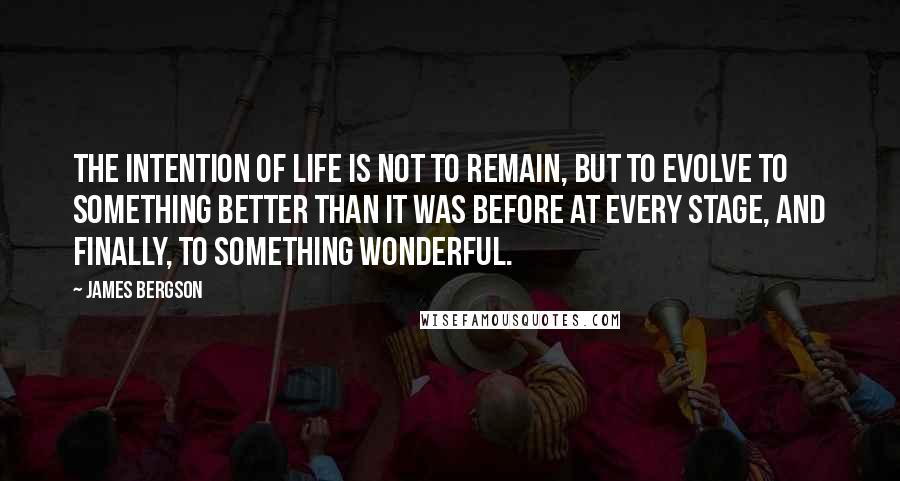 James Bergson Quotes: THE INTENTION OF LIFE IS NOT TO REMAIN, BUT TO EVOLVE TO SOMETHING BETTER THAN IT WAS BEFORE AT EVERY STAGE, AND FINALLY, TO SOMETHING WONDERFUL.