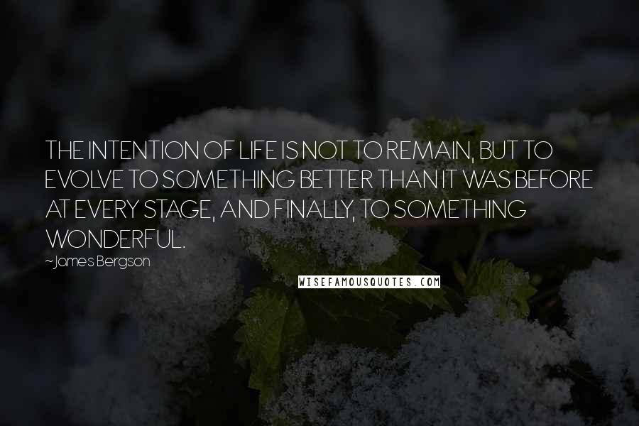 James Bergson Quotes: THE INTENTION OF LIFE IS NOT TO REMAIN, BUT TO EVOLVE TO SOMETHING BETTER THAN IT WAS BEFORE AT EVERY STAGE, AND FINALLY, TO SOMETHING WONDERFUL.