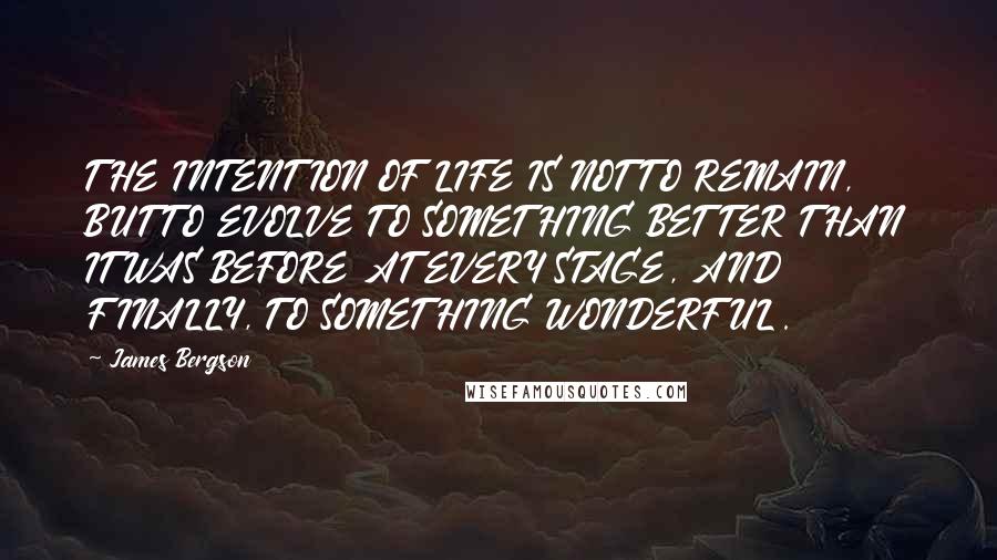 James Bergson Quotes: THE INTENTION OF LIFE IS NOT TO REMAIN, BUT TO EVOLVE TO SOMETHING BETTER THAN IT WAS BEFORE AT EVERY STAGE, AND FINALLY, TO SOMETHING WONDERFUL.