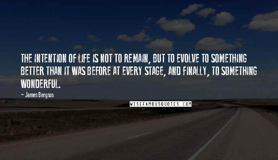James Bergson Quotes: THE INTENTION OF LIFE IS NOT TO REMAIN, BUT TO EVOLVE TO SOMETHING BETTER THAN IT WAS BEFORE AT EVERY STAGE, AND FINALLY, TO SOMETHING WONDERFUL.