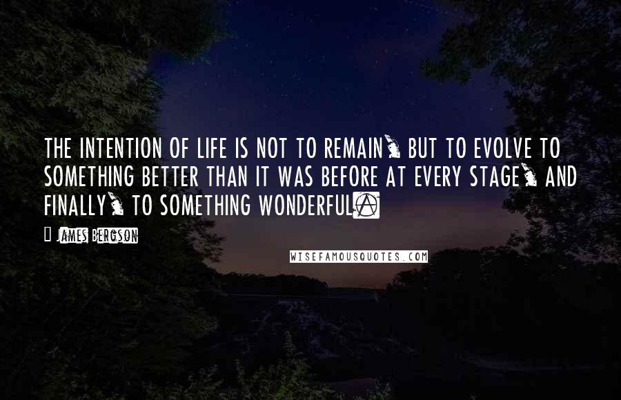 James Bergson Quotes: THE INTENTION OF LIFE IS NOT TO REMAIN, BUT TO EVOLVE TO SOMETHING BETTER THAN IT WAS BEFORE AT EVERY STAGE, AND FINALLY, TO SOMETHING WONDERFUL.