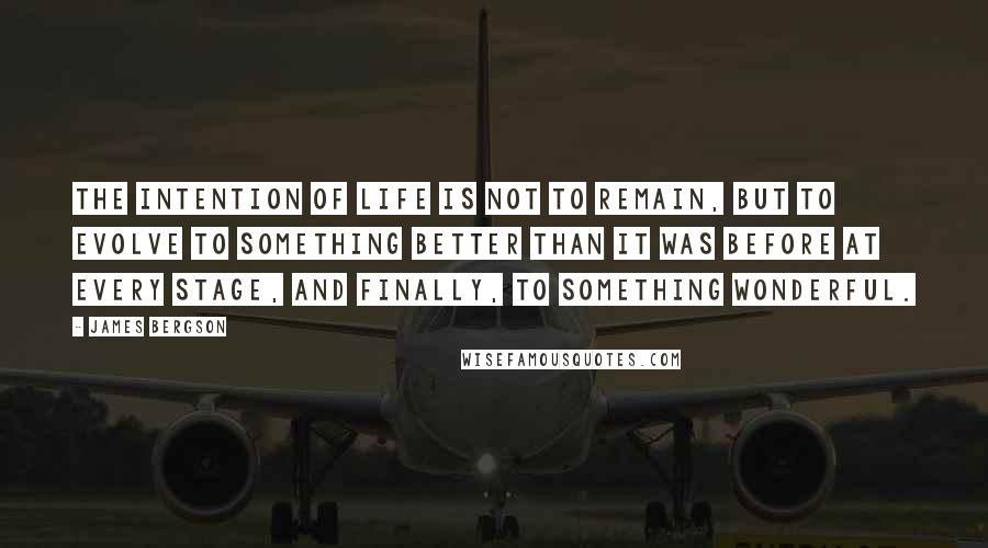 James Bergson Quotes: THE INTENTION OF LIFE IS NOT TO REMAIN, BUT TO EVOLVE TO SOMETHING BETTER THAN IT WAS BEFORE AT EVERY STAGE, AND FINALLY, TO SOMETHING WONDERFUL.