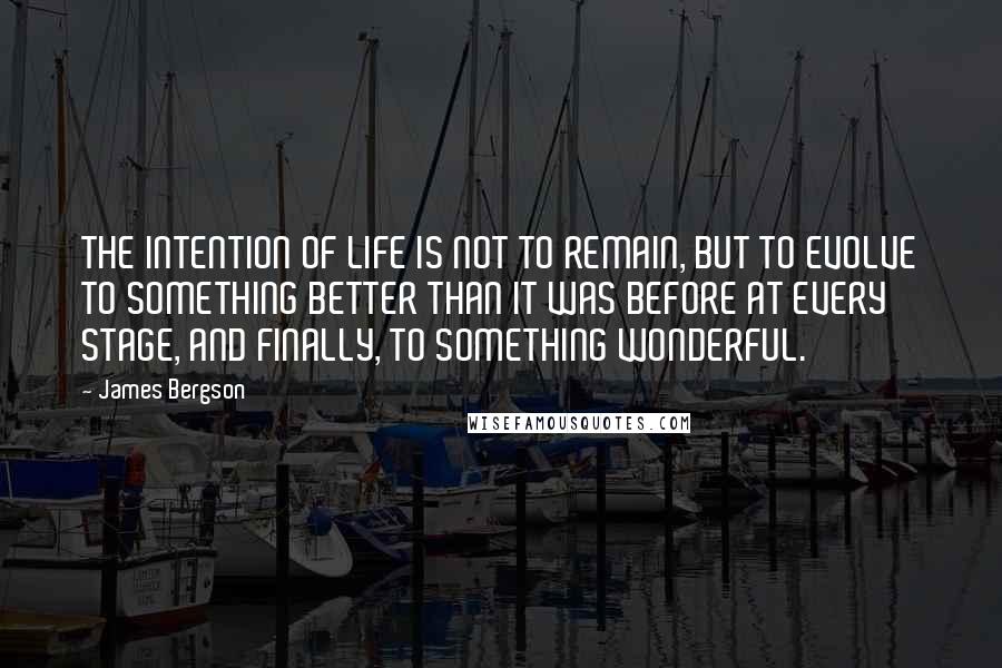 James Bergson Quotes: THE INTENTION OF LIFE IS NOT TO REMAIN, BUT TO EVOLVE TO SOMETHING BETTER THAN IT WAS BEFORE AT EVERY STAGE, AND FINALLY, TO SOMETHING WONDERFUL.