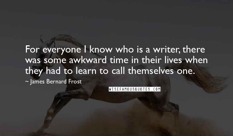 James Bernard Frost Quotes: For everyone I know who is a writer, there was some awkward time in their lives when they had to learn to call themselves one.