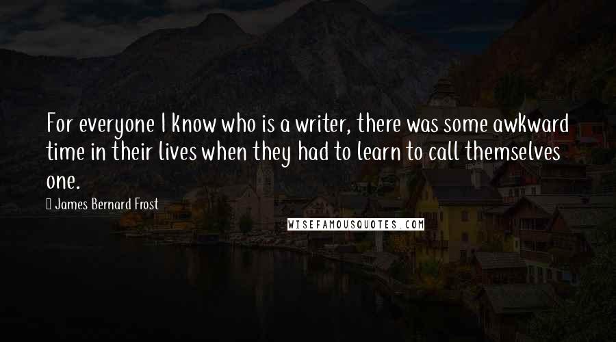 James Bernard Frost Quotes: For everyone I know who is a writer, there was some awkward time in their lives when they had to learn to call themselves one.