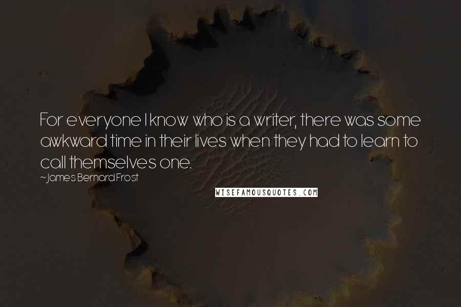 James Bernard Frost Quotes: For everyone I know who is a writer, there was some awkward time in their lives when they had to learn to call themselves one.