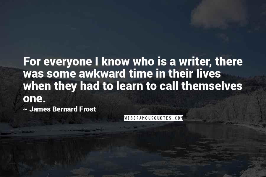 James Bernard Frost Quotes: For everyone I know who is a writer, there was some awkward time in their lives when they had to learn to call themselves one.