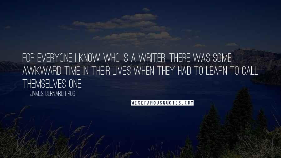 James Bernard Frost Quotes: For everyone I know who is a writer, there was some awkward time in their lives when they had to learn to call themselves one.