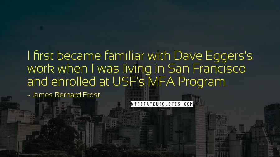 James Bernard Frost Quotes: I first became familiar with Dave Eggers's work when I was living in San Francisco and enrolled at USF's MFA Program.