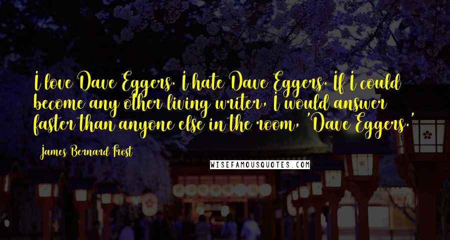 James Bernard Frost Quotes: I love Dave Eggers. I hate Dave Eggers. If I could become any other living writer, I would answer faster than anyone else in the room, 'Dave Eggers.'