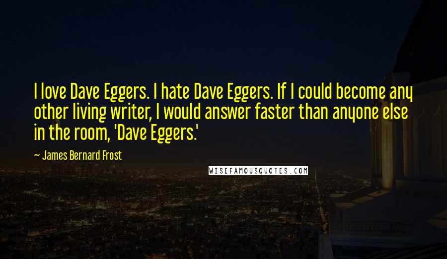 James Bernard Frost Quotes: I love Dave Eggers. I hate Dave Eggers. If I could become any other living writer, I would answer faster than anyone else in the room, 'Dave Eggers.'